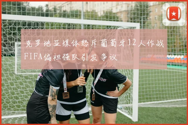 克罗地亚媒体怒斥葡萄牙12人作战FIFA偏袒强队引发争议