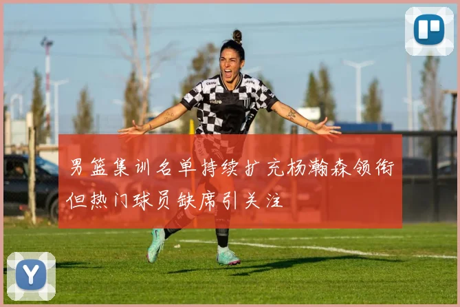 男篮集训名单持续扩充杨瀚森领衔但热门球员缺席引关注