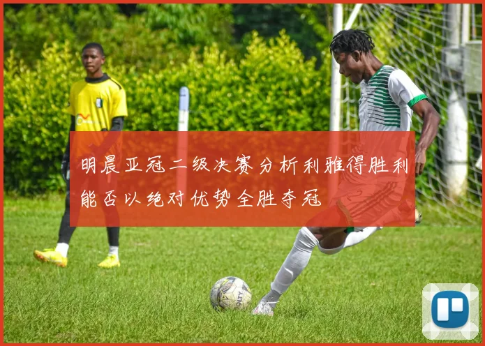 明晨亚冠二级决赛分析利雅得胜利能否以绝对优势全胜夺冠