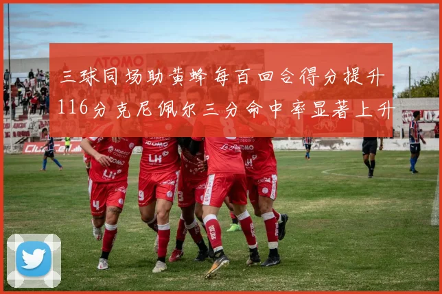 三球同场助黄蜂每百回合得分提升116分克尼佩尔三分命中率显著上升近10