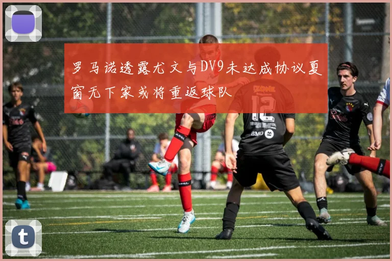 罗马诺透露尤文与DV9未达成协议夏窗无下家或将重返球队