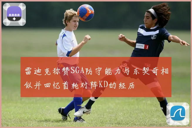 雷迪克称赞SGA防守能力与东契奇相似并回忆首轮对阵KD的经历