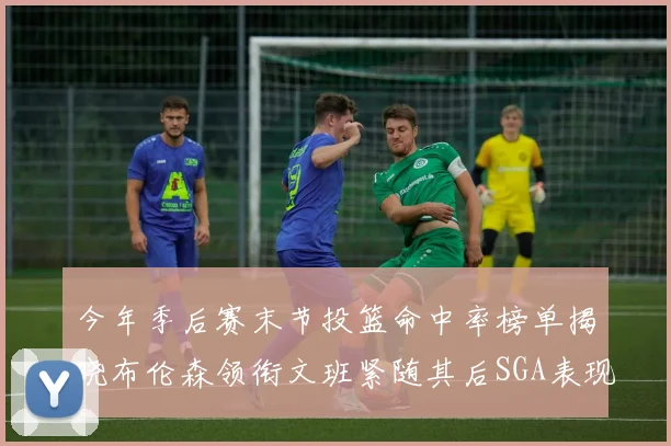 今年季后赛末节投篮命中率榜单揭晓布伦森领衔文班紧随其后SGA表现不俗