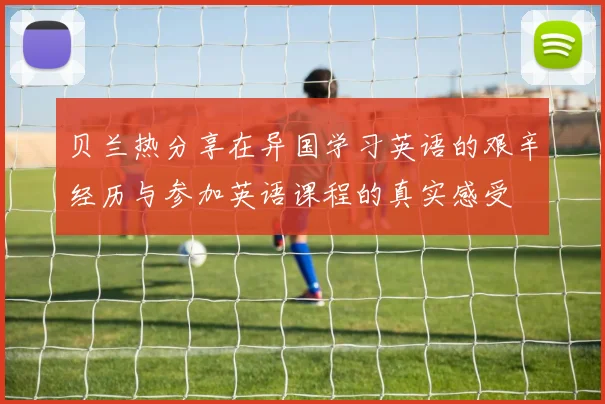 贝兰热分享在异国学习英语的艰辛经历与参加英语课程的真实感受