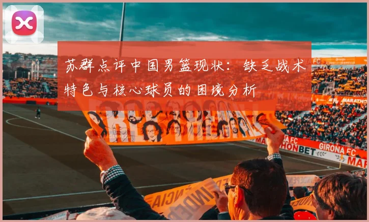 苏群点评中国男篮现状：缺乏战术特色与核心球员的困境分析