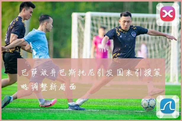 巴萨放弃巴斯托尼引发国米引援策略调整新局面