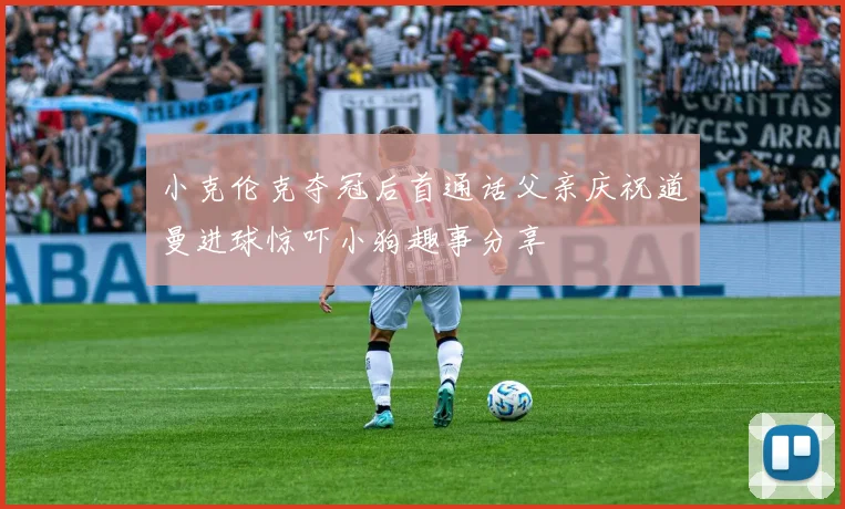 小克伦克夺冠后首通话父亲庆祝道曼进球惊吓小狗趣事分享
