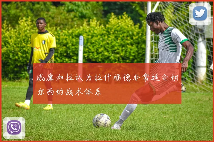 威廉加拉认为拉什福德非常适合切尔西的战术体系