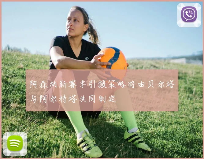 阿森纳新赛季引援策略将由贝尔塔与阿尔特塔共同制定