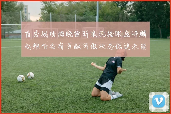 首秀战绩揭晓徐昕表现抢眼庞峥麟赵维伦各有贡献冯傲状态低迷未能得分